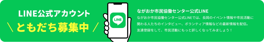 LINE公式アカウント ともだち募集中 ながおか市民協働センター公式LINE ながおか市民協働センター公式LINEでは、長岡のイベント情報や市民活動に関わる人たちのインタビュー、ボランティア情報などの最新情報を配信。友達登録をして、市民活動にもっと詳しくなってみましょう！